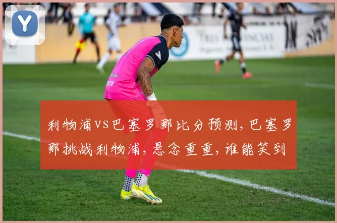 利物浦vs巴塞罗那比分预测,巴塞罗那挑战利物浦,悬念重重,谁能笑到最后