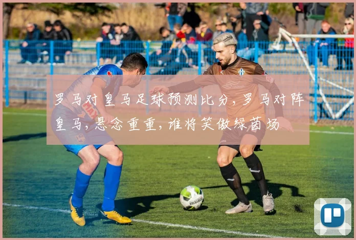 罗马对皇马足球预测比分,罗马对阵皇马,悬念重重,谁将笑傲绿茵场